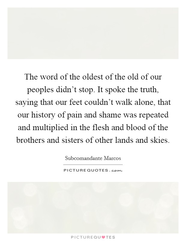 The word of the oldest of the old of our peoples didn't stop. It spoke the truth, saying that our feet couldn't walk alone, that our history of pain and shame was repeated and multiplied in the flesh and blood of the brothers and sisters of other lands and skies. Picture Quote #1