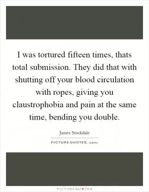 I was tortured fifteen times, thats total submission. They did that with shutting off your blood circulation with ropes, giving you claustrophobia and pain at the same time, bending you double Picture Quote #1