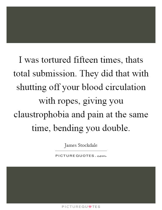 I was tortured fifteen times, thats total submission. They did that with shutting off your blood circulation with ropes, giving you claustrophobia and pain at the same time, bending you double. Picture Quote #1