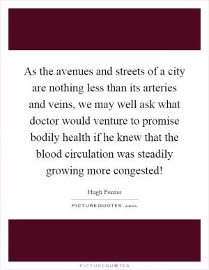 As the avenues and streets of a city are nothing less than its arteries and veins, we may well ask what doctor would venture to promise bodily health if he knew that the blood circulation was steadily growing more congested! Picture Quote #1
