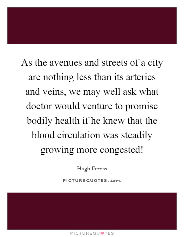 As the avenues and streets of a city are nothing less than its arteries and veins, we may well ask what doctor would venture to promise bodily health if he knew that the blood circulation was steadily growing more congested! Picture Quote #1