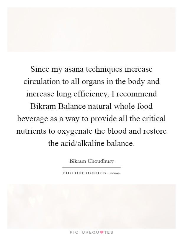 Since my asana techniques increase circulation to all organs in the body and increase lung efficiency, I recommend Bikram Balance natural whole food beverage as a way to provide all the critical nutrients to oxygenate the blood and restore the acid/alkaline balance. Picture Quote #1