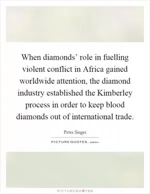 When diamonds’ role in fuelling violent conflict in Africa gained worldwide attention, the diamond industry established the Kimberley process in order to keep blood diamonds out of international trade Picture Quote #1