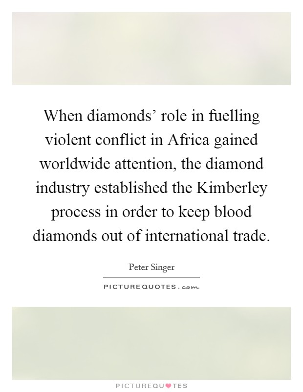 When diamonds' role in fuelling violent conflict in Africa gained worldwide attention, the diamond industry established the Kimberley process in order to keep blood diamonds out of international trade. Picture Quote #1