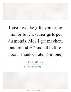 I just love the gifts you bring me for lunch. Other girls get diamonds. Me? I get mayhem and blood Â” and all before noon. Thanks, Tate. (Simone) Picture Quote #1