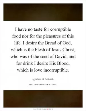 I have no taste for corruptible food nor for the pleasures of this life. I desire the Bread of God, which is the Flesh of Jesus Christ, who was of the seed of David, and for drink I desire His Blood, which is love incorruptible Picture Quote #1