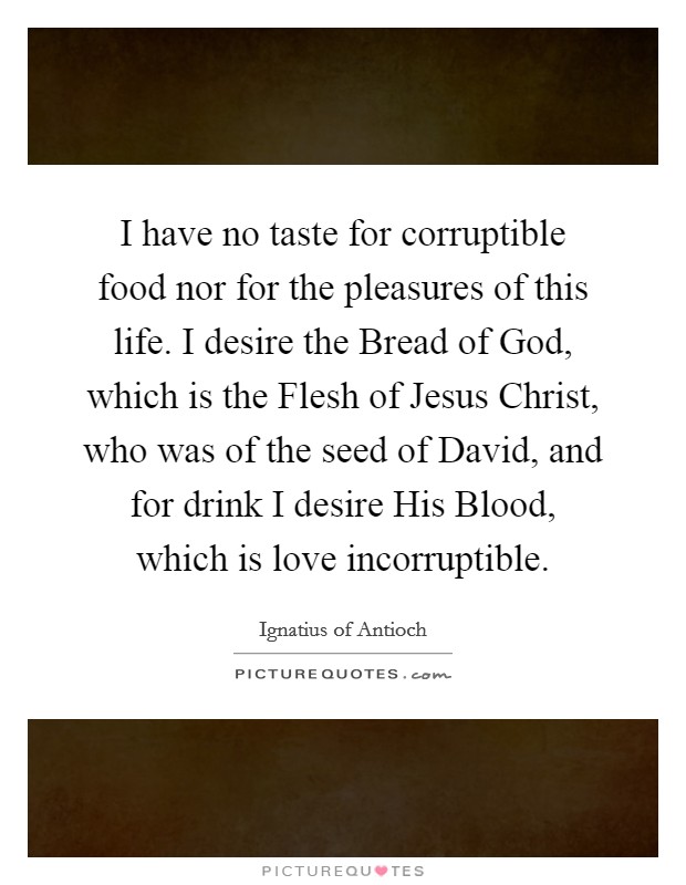 I have no taste for corruptible food nor for the pleasures of this life. I desire the Bread of God, which is the Flesh of Jesus Christ, who was of the seed of David, and for drink I desire His Blood, which is love incorruptible. Picture Quote #1
