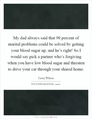 My dad always said that 90 percent of marital problems could be solved by getting your blood sugar up, and he’s right! So I would say pick a partner who’s forgiving when you have low blood sugar and threaten to drive your car through your shared home Picture Quote #1