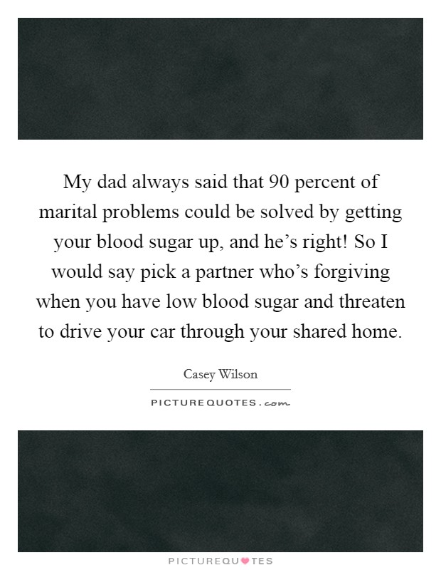 My dad always said that 90 percent of marital problems could be solved by getting your blood sugar up, and he's right! So I would say pick a partner who's forgiving when you have low blood sugar and threaten to drive your car through your shared home. Picture Quote #1