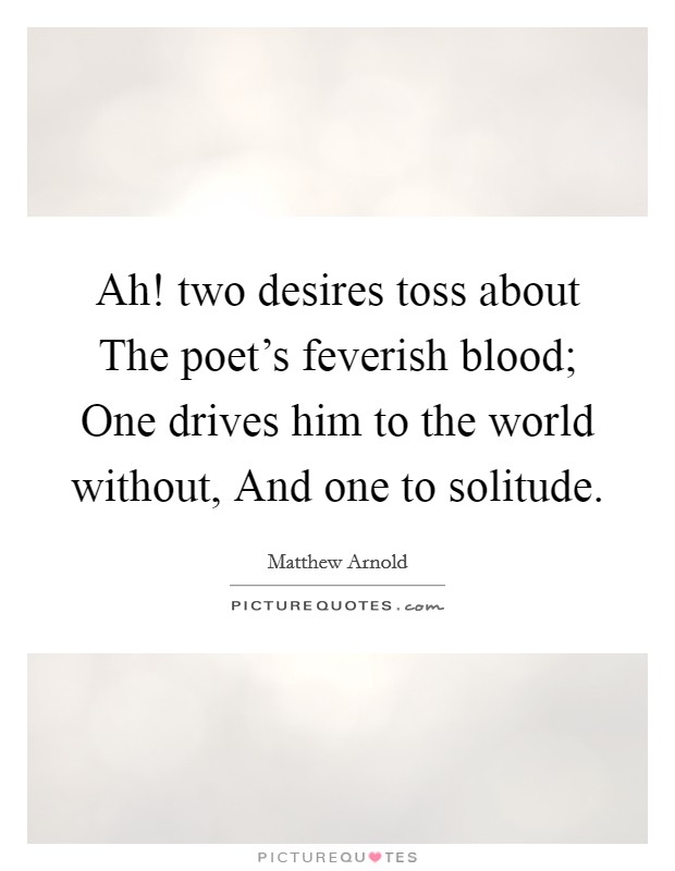 Ah! two desires toss about The poet's feverish blood; One drives him to the world without, And one to solitude. Picture Quote #1