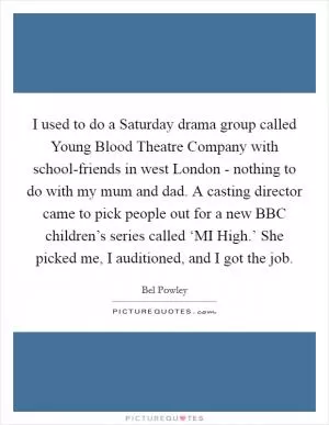 I used to do a Saturday drama group called Young Blood Theatre Company with school-friends in west London - nothing to do with my mum and dad. A casting director came to pick people out for a new BBC children’s series called ‘MI High.’ She picked me, I auditioned, and I got the job Picture Quote #1