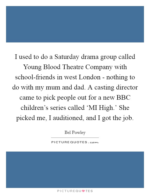 I used to do a Saturday drama group called Young Blood Theatre Company with school-friends in west London - nothing to do with my mum and dad. A casting director came to pick people out for a new BBC children's series called ‘MI High.' She picked me, I auditioned, and I got the job. Picture Quote #1