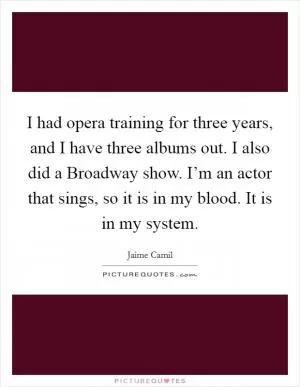 I had opera training for three years, and I have three albums out. I also did a Broadway show. I’m an actor that sings, so it is in my blood. It is in my system Picture Quote #1