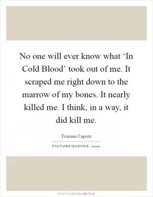 No one will ever know what ‘In Cold Blood’ took out of me. It scraped me right down to the marrow of my bones. It nearly killed me. I think, in a way, it did kill me Picture Quote #1
