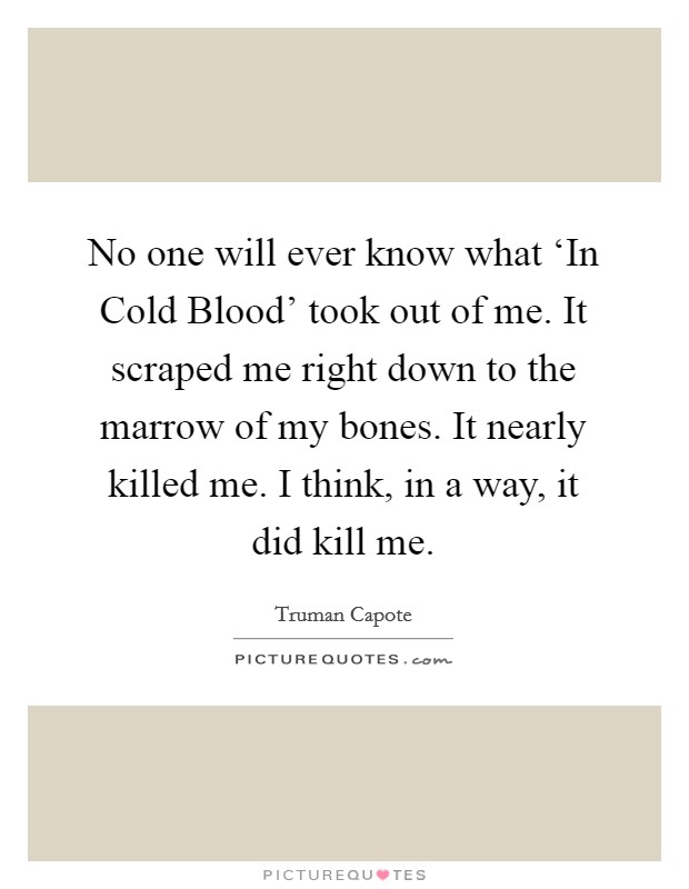 No one will ever know what ‘In Cold Blood' took out of me. It scraped me right down to the marrow of my bones. It nearly killed me. I think, in a way, it did kill me. Picture Quote #1