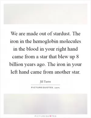We are made out of stardust. The iron in the hemoglobin molecules in the blood in your right hand came from a star that blew up 8 billion years ago. The iron in your left hand came from another star Picture Quote #1