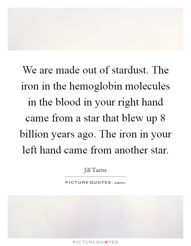 We are made out of stardust. The iron in the hemoglobin molecules in the blood in your right hand came from a star that blew up 8 billion years ago. The iron in your left hand came from another star. Picture Quote #1