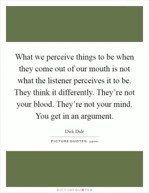 What we perceive things to be when they come out of our mouth is not what the listener perceives it to be. They think it differently. They’re not your blood. They’re not your mind. You get in an argument Picture Quote #1