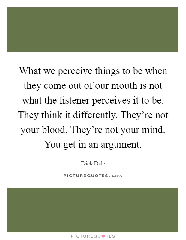 What we perceive things to be when they come out of our mouth is not what the listener perceives it to be. They think it differently. They're not your blood. They're not your mind. You get in an argument. Picture Quote #1