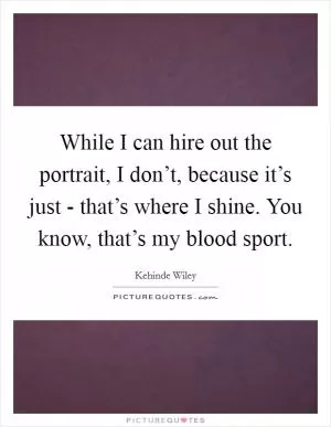 While I can hire out the portrait, I don’t, because it’s just - that’s where I shine. You know, that’s my blood sport Picture Quote #1