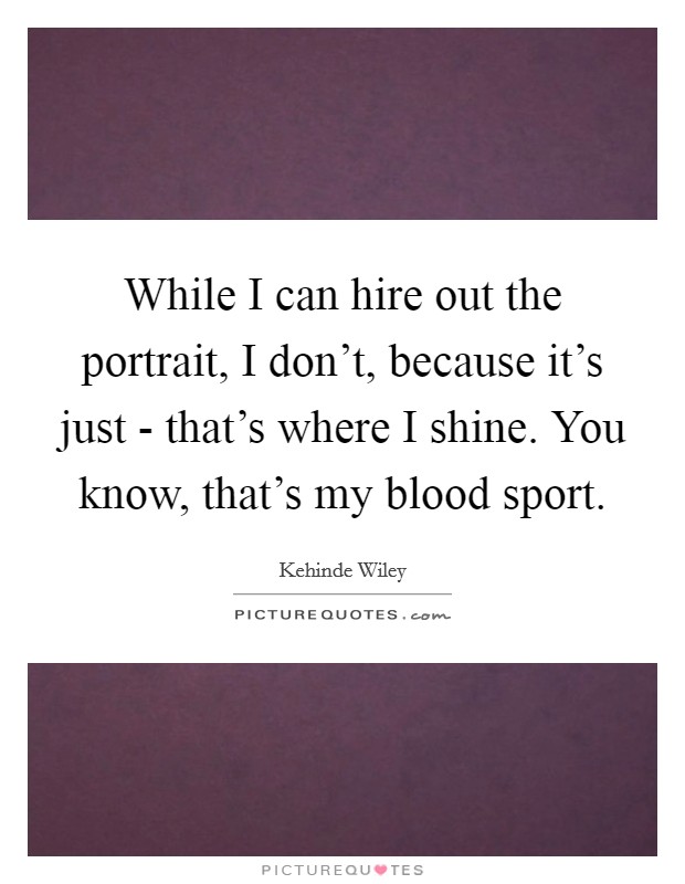 While I can hire out the portrait, I don't, because it's just - that's where I shine. You know, that's my blood sport. Picture Quote #1