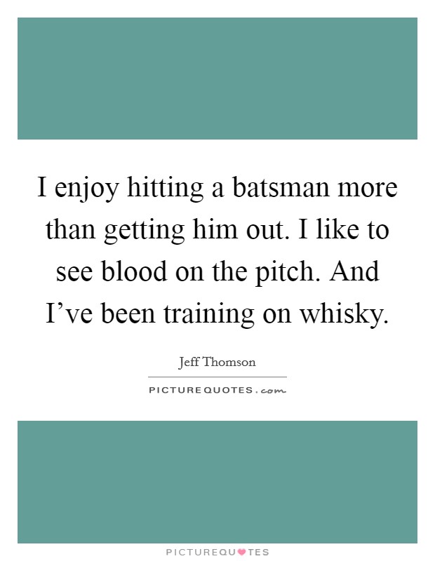 I enjoy hitting a batsman more than getting him out. I like to see blood on the pitch. And I've been training on whisky. Picture Quote #1