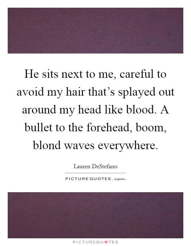 He sits next to me, careful to avoid my hair that's splayed out around my head like blood. A bullet to the forehead, boom, blond waves everywhere. Picture Quote #1