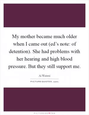 My mother became much older when I came out (ed’s note: of detention). She had problems with her hearing and high blood pressure. But they still support me Picture Quote #1