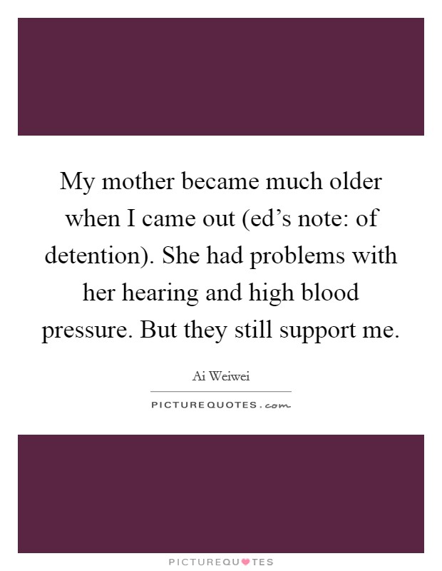 My mother became much older when I came out (ed's note: of detention). She had problems with her hearing and high blood pressure. But they still support me. Picture Quote #1