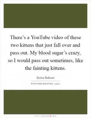 There’s a YouTube video of these two kittens that just fall over and pass out. My blood sugar’s crazy, so I would pass out sometimes, like the fainting kittens Picture Quote #1