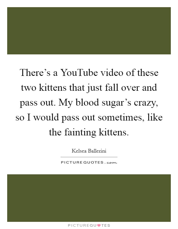 There's a YouTube video of these two kittens that just fall over and pass out. My blood sugar's crazy, so I would pass out sometimes, like the fainting kittens. Picture Quote #1