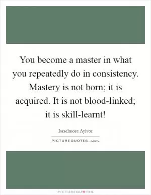 You become a master in what you repeatedly do in consistency. Mastery is not born; it is acquired. It is not blood-linked; it is skill-learnt! Picture Quote #1