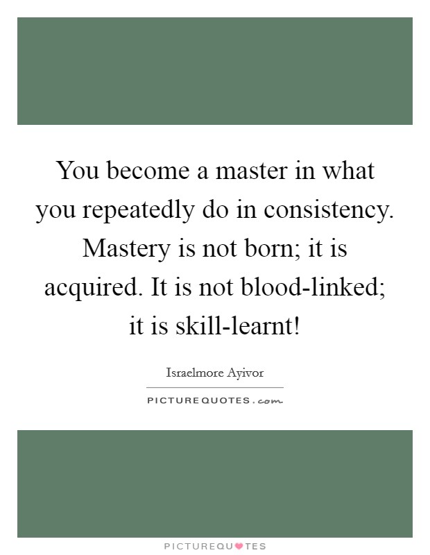 You become a master in what you repeatedly do in consistency. Mastery is not born; it is acquired. It is not blood-linked; it is skill-learnt! Picture Quote #1