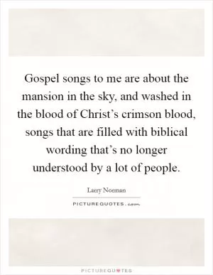 Gospel songs to me are about the mansion in the sky, and washed in the blood of Christ’s crimson blood, songs that are filled with biblical wording that’s no longer understood by a lot of people Picture Quote #1