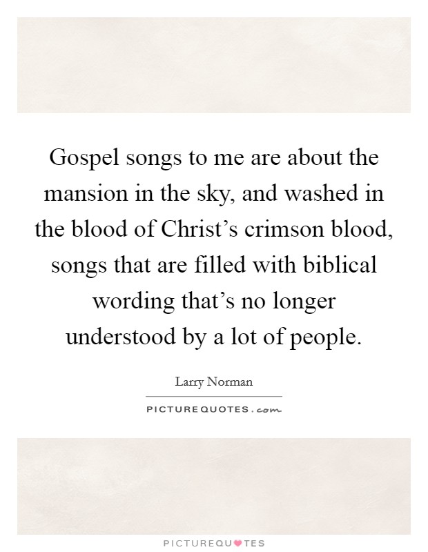 Gospel songs to me are about the mansion in the sky, and washed in the blood of Christ's crimson blood, songs that are filled with biblical wording that's no longer understood by a lot of people. Picture Quote #1
