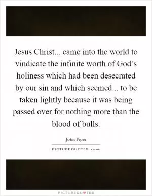 Jesus Christ... came into the world to vindicate the infinite worth of God’s holiness which had been desecrated by our sin and which seemed... to be taken lightly because it was being passed over for nothing more than the blood of bulls Picture Quote #1