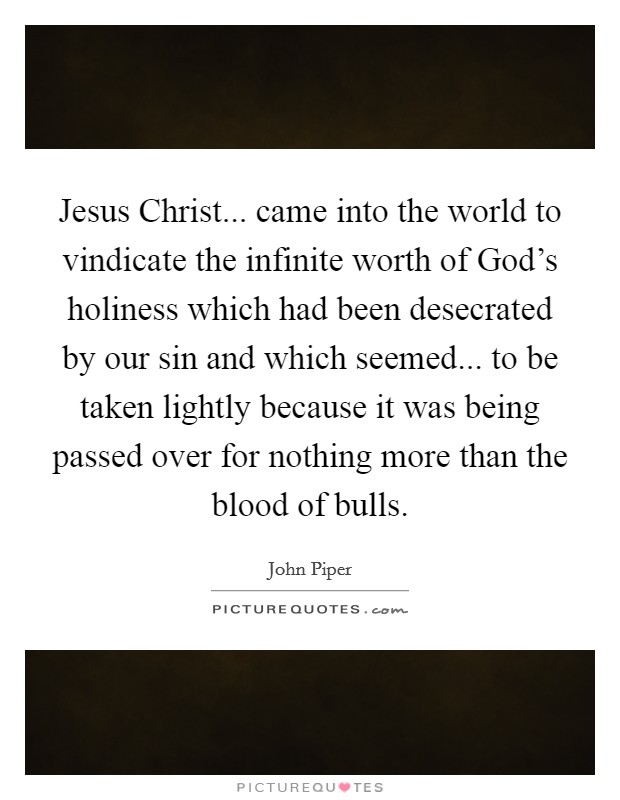 Jesus Christ... came into the world to vindicate the infinite worth of God's holiness which had been desecrated by our sin and which seemed... to be taken lightly because it was being passed over for nothing more than the blood of bulls. Picture Quote #1