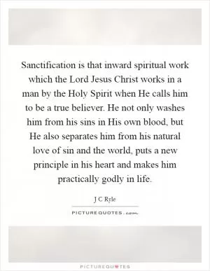 Sanctification is that inward spiritual work which the Lord Jesus Christ works in a man by the Holy Spirit when He calls him to be a true believer. He not only washes him from his sins in His own blood, but He also separates him from his natural love of sin and the world, puts a new principle in his heart and makes him practically godly in life Picture Quote #1