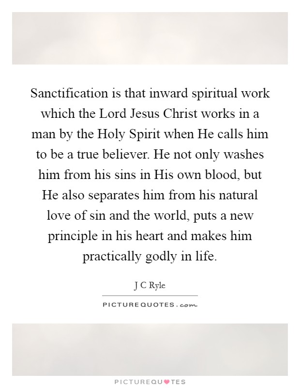 Sanctification is that inward spiritual work which the Lord Jesus Christ works in a man by the Holy Spirit when He calls him to be a true believer. He not only washes him from his sins in His own blood, but He also separates him from his natural love of sin and the world, puts a new principle in his heart and makes him practically godly in life. Picture Quote #1