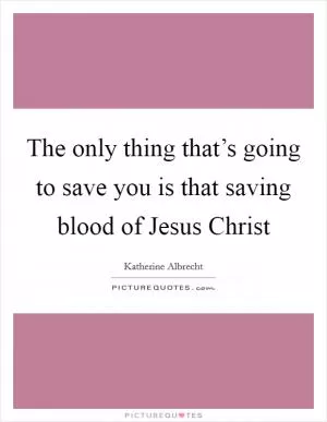 The only thing that’s going to save you is that saving blood of Jesus Christ Picture Quote #1