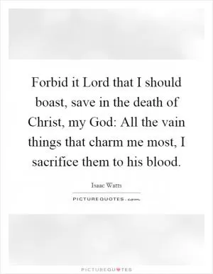 Forbid it Lord that I should boast, save in the death of Christ, my God: All the vain things that charm me most, I sacrifice them to his blood Picture Quote #1