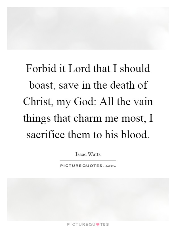 Forbid it Lord that I should boast, save in the death of Christ, my God: All the vain things that charm me most, I sacrifice them to his blood. Picture Quote #1