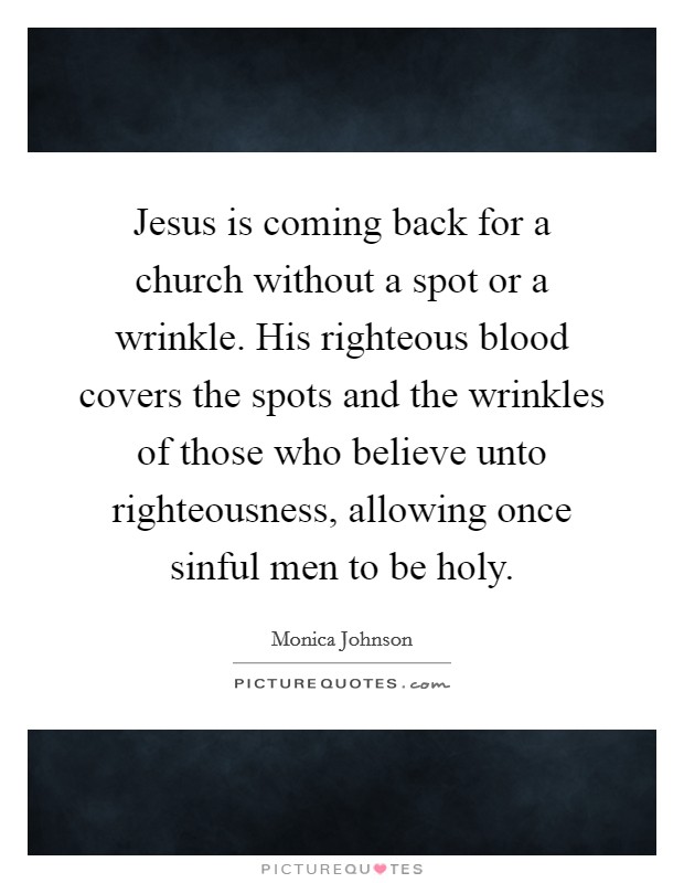 Jesus is coming back for a church without a spot or a wrinkle. His righteous blood covers the spots and the wrinkles of those who believe unto righteousness, allowing once sinful men to be holy. Picture Quote #1