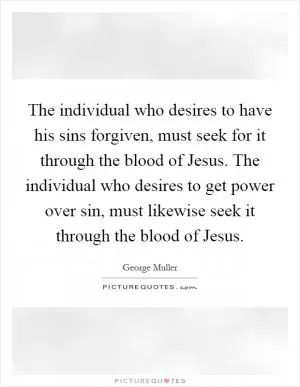 The individual who desires to have his sins forgiven, must seek for it through the blood of Jesus. The individual who desires to get power over sin, must likewise seek it through the blood of Jesus Picture Quote #1