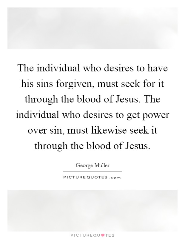 The individual who desires to have his sins forgiven, must seek for it through the blood of Jesus. The individual who desires to get power over sin, must likewise seek it through the blood of Jesus. Picture Quote #1