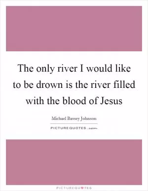 The only river I would like to be drown is the river filled with the blood of Jesus Picture Quote #1