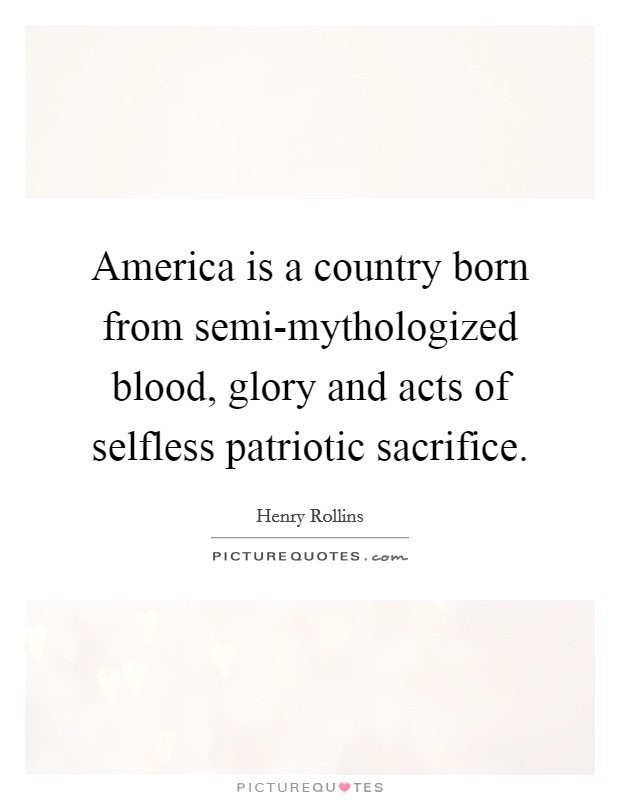 America is a country born from semi-mythologized blood, glory and acts of selfless patriotic sacrifice. Picture Quote #1
