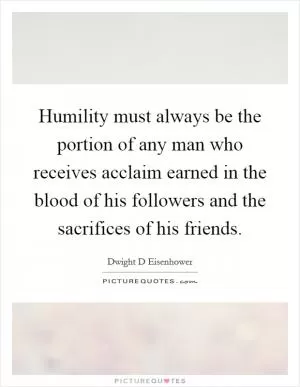 Humility must always be the portion of any man who receives acclaim earned in the blood of his followers and the sacrifices of his friends Picture Quote #1