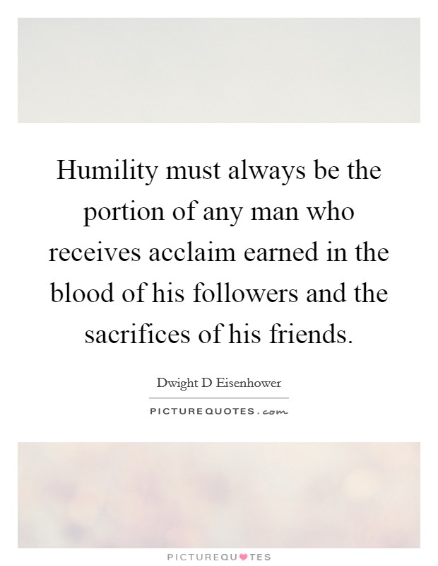 Humility must always be the portion of any man who receives acclaim earned in the blood of his followers and the sacrifices of his friends. Picture Quote #1