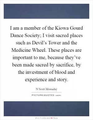 I am a member of the Kiowa Gourd Dance Society; I visit sacred places such as Devil’s Tower and the Medicine Wheel. These places are important to me, because they’ve been made sacred by sacrifice, by the investment of blood and experience and story Picture Quote #1